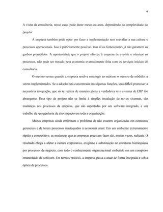 9



A visita da consultoria, nesse caso, pode durar meses ou anos, dependendo da complexidade do

projeto.

       A empresa também pode optar por fazer a implementação sem reavaliar a sua cultura e

processos operacionais. Isso é perfeitamente possível, mas aí os fornecedores já não garantem os

ganhos prometidos. A oportunidade que o projeto oferece à empresa de evoluir e otimizar os

processos, não pode ser trocada pela economia eventualmente feita com os serviços iniciais de

consultoria.

       O mesmo ocorre quando a empresa resolve restringir ao máximo o número de módulos a

serem implementados. Se a adoção está concentrada em algumas funções, será difícil promover a

necessária integração, que só se realiza de maneira plena e verdadeira se o sistema de ERP for

abrangente. Esse tipo de projeto não se limita à simples instalação de novos sistemas, são

mudanças nos processos da empresa, que são suportadas por um software integrado, e um

trabalho de reengenharia de alto impacto em toda a organização.

       Muitas empresas ainda enfrentam o problema de não estarem organizadas em estruturas

gerenciais e de terem processos inadequados à economia atual. Em um ambiente extremamente

rápido e competitivo, as mudanças que as empresas precisam fazer são, muitas vezes, radicais. O

resultado chega a afetar a cultura corporativa, exigindo a substituição de estruturas hierárquicas

por processos de negócio, com todo o conhecimento organizacional embutido em um complexo

emaranhado de software. Em termos práticos, a empresa passa a atuar de forma integrada e sob a

óptica de processos.
 