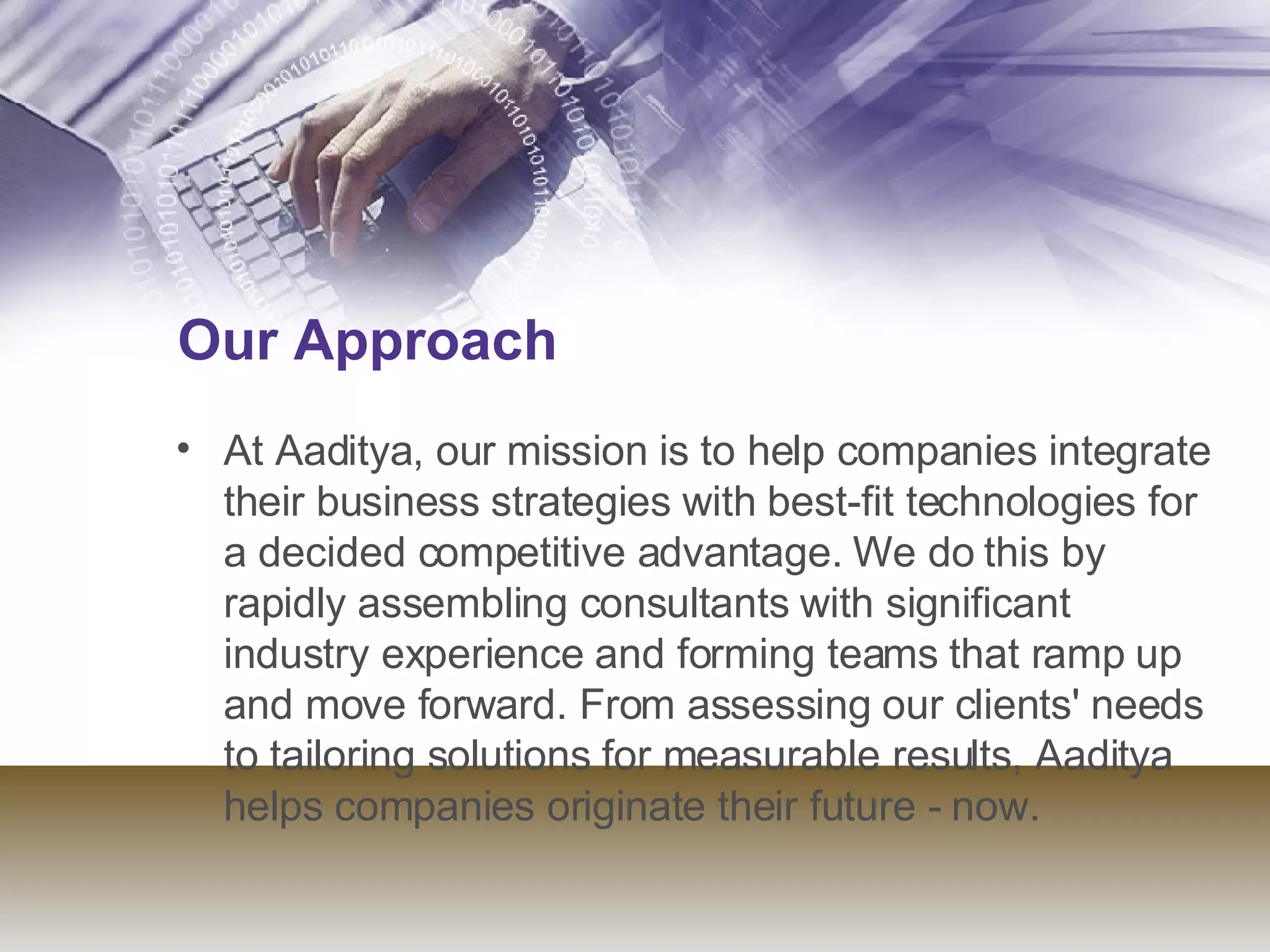 Our Approach    At Aaditya, our mission is to help companies integrate their business strategies with best-fit technologies for a decided competitive advantage. We do this by rapidly assembling consultants with significant industry experience and forming teams that ramp up and move forward. From assessing our clients' needs to tailoring solutions for measurable results, Aaditya helps companies originate their future - now.  