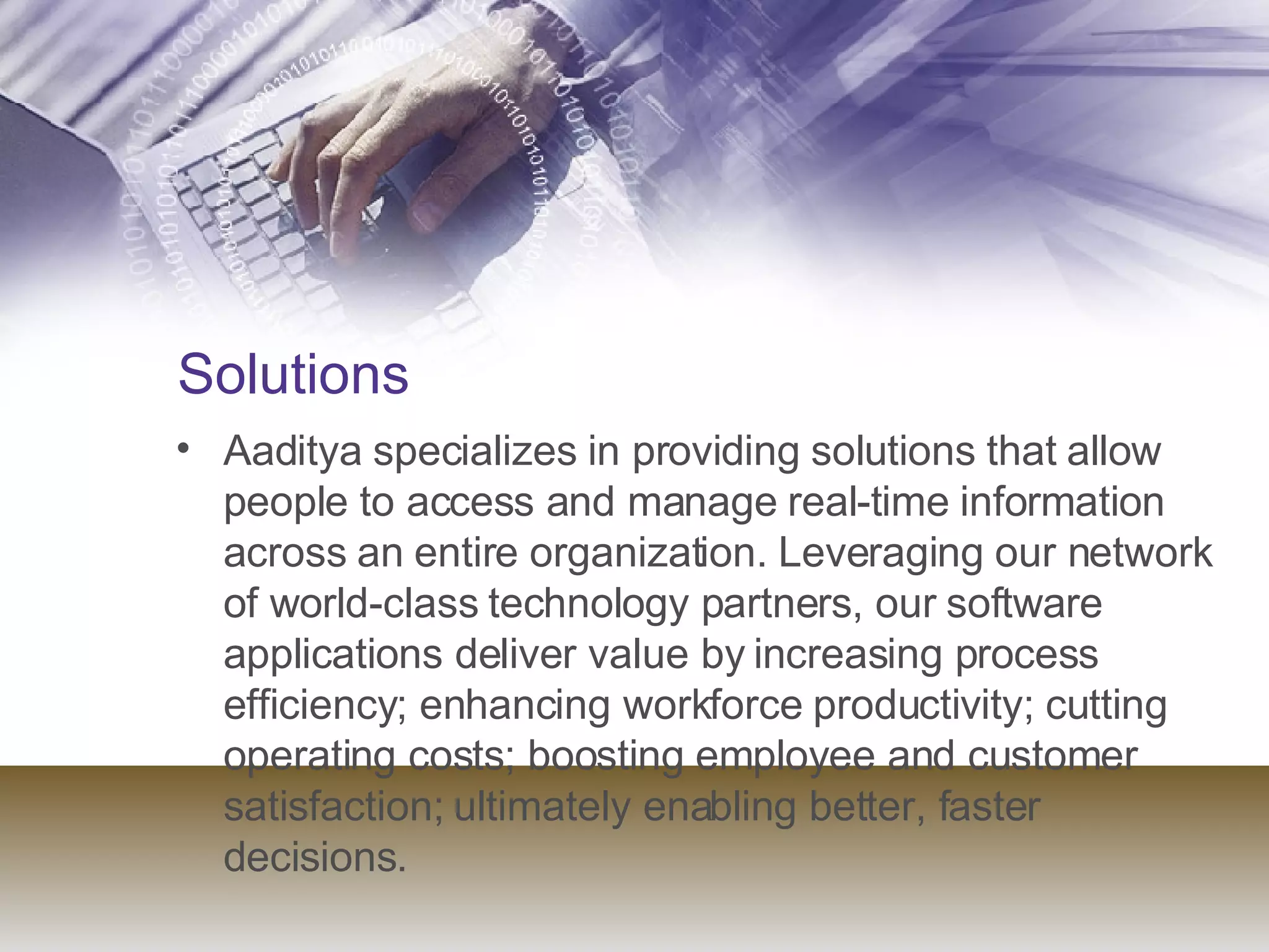 Solutions   Aaditya specializes in providing solutions that allow people to access and manage real-time information across an entire organization. Leveraging our network of world-class technology partners, our software applications deliver value by increasing process efficiency; enhancing workforce productivity; cutting operating costs; boosting employee and customer satisfaction; ultimately enabling better, faster decisions.    