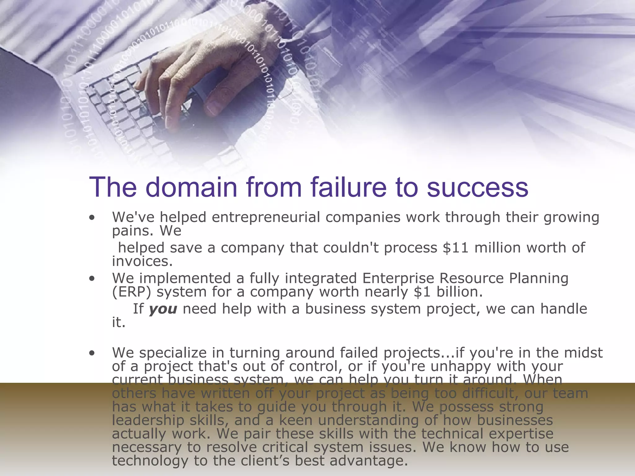 The domain from failure to success We've helped entrepreneurial companies work through their growing pains. We helped save a company that couldn't process $11 million worth of invoices.  We implemented a fully integrated Enterprise Resource Planning (ERP) system for a company worth nearly $1 billion.  If  you  need help with a business system project, we can handle it. We specialize in turning around failed projects...if you're in the midst of a project that's out of control, or if you're unhappy with your current business system, we can help you turn it around. When others have written off your project as being too difficult, our team has what it takes to guide you through it. We possess strong leadership skills, and a keen understanding of how businesses actually work. We pair these skills with the technical expertise necessary to resolve critical system issues. We know how to use technology to the client’s best advantage. 