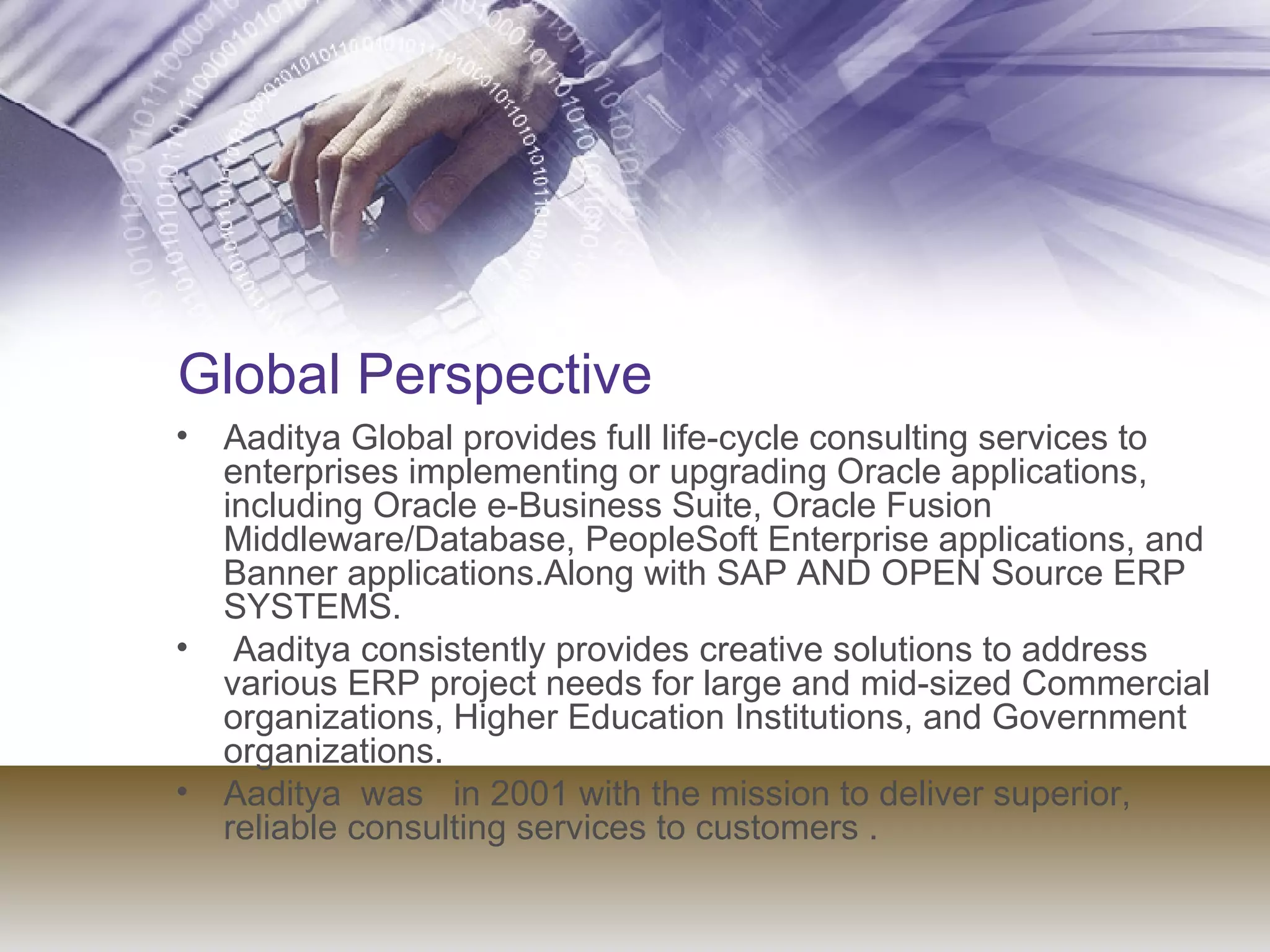 Global Perspective Aaditya Global provides full life-cycle consulting services to enterprises implementing or upgrading Oracle applications, including Oracle e-Business Suite, Oracle Fusion Middleware/Database, PeopleSoft Enterprise applications, and Banner applications.Along with SAP AND OPEN Source ERP SYSTEMS. Aaditya consistently provides creative solutions to address various ERP project needs for large and mid-sized Commercial organizations, Higher Education Institutions, and Government organizations. Aaditya  was  in 2001 with the mission to deliver superior, reliable consulting services to customers . 