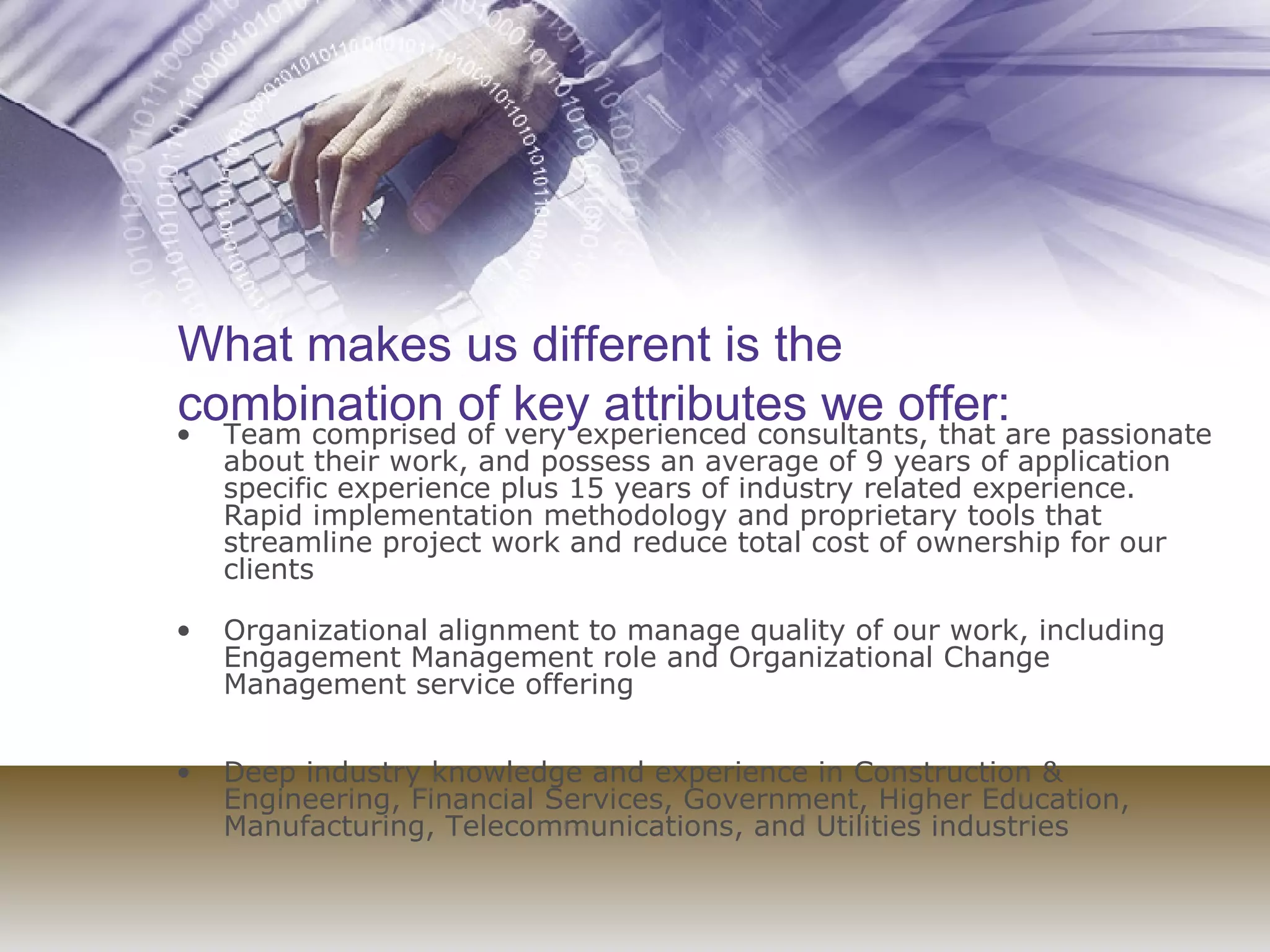 What makes us different is the combination of key attributes we offer: Team comprised of very experienced consultants, that are passionate about their work, and possess an average of 9 years of application specific experience plus 15 years of industry related experience.  Rapid implementation methodology and proprietary tools that streamline project work and reduce total cost of ownership for our clients  Organizational alignment to manage quality of our work, including Engagement Management role and Organizational Change Management service offering  Deep industry knowledge and experience in Construction & Engineering, Financial Services, Government, Higher Education, Manufacturing, Telecommunications, and Utilities industries  