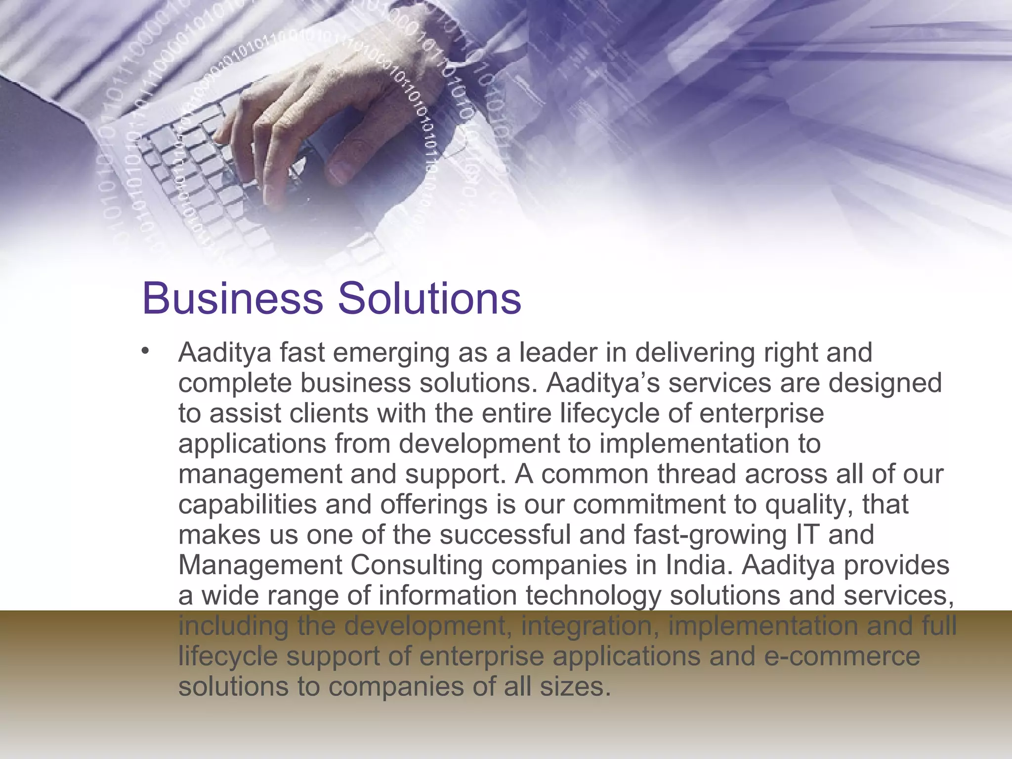 Business Solutions Aaditya fast emerging as a leader in delivering right and complete business solutions. Aaditya’s services are designed to assist clients with the entire lifecycle of enterprise applications from development to implementation to management and support. A common thread across all of our capabilities and offerings is our commitment to quality, that makes us one of the successful and fast-growing IT and Management Consulting companies in India. Aaditya provides a wide range of information technology solutions and services, including the development, integration, implementation and full lifecycle support of enterprise applications and e-commerce solutions to companies of all sizes.  