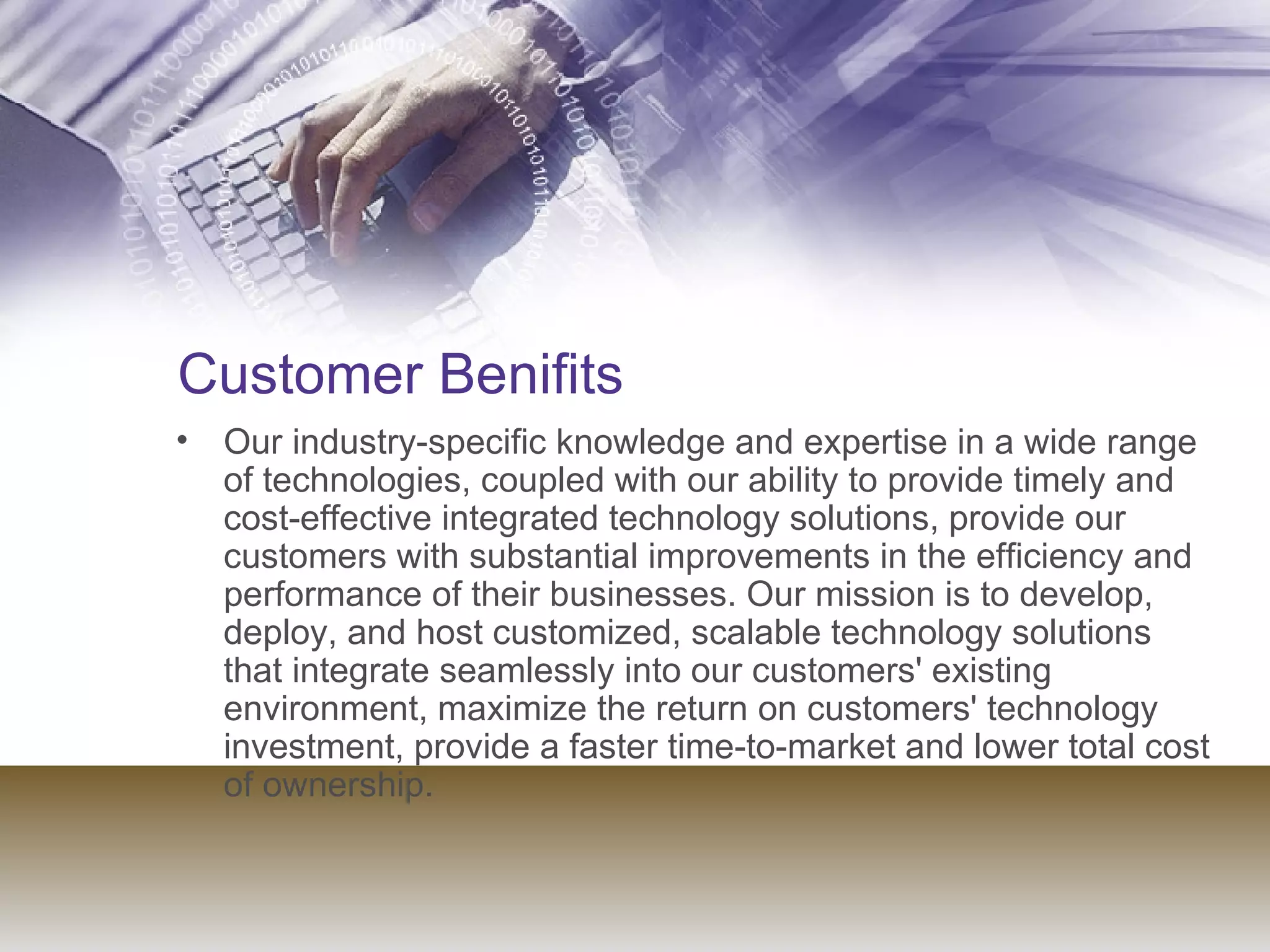 Customer Benifits Our industry-specific knowledge and expertise in a wide range of technologies, coupled with our ability to provide timely and cost-effective integrated technology solutions, provide our customers with substantial improvements in the efficiency and performance of their businesses. Our mission is to develop, deploy, and host customized, scalable technology solutions that integrate seamlessly into our customers' existing environment, maximize the return on customers' technology investment, provide a faster time-to-market and lower total cost of ownership.  