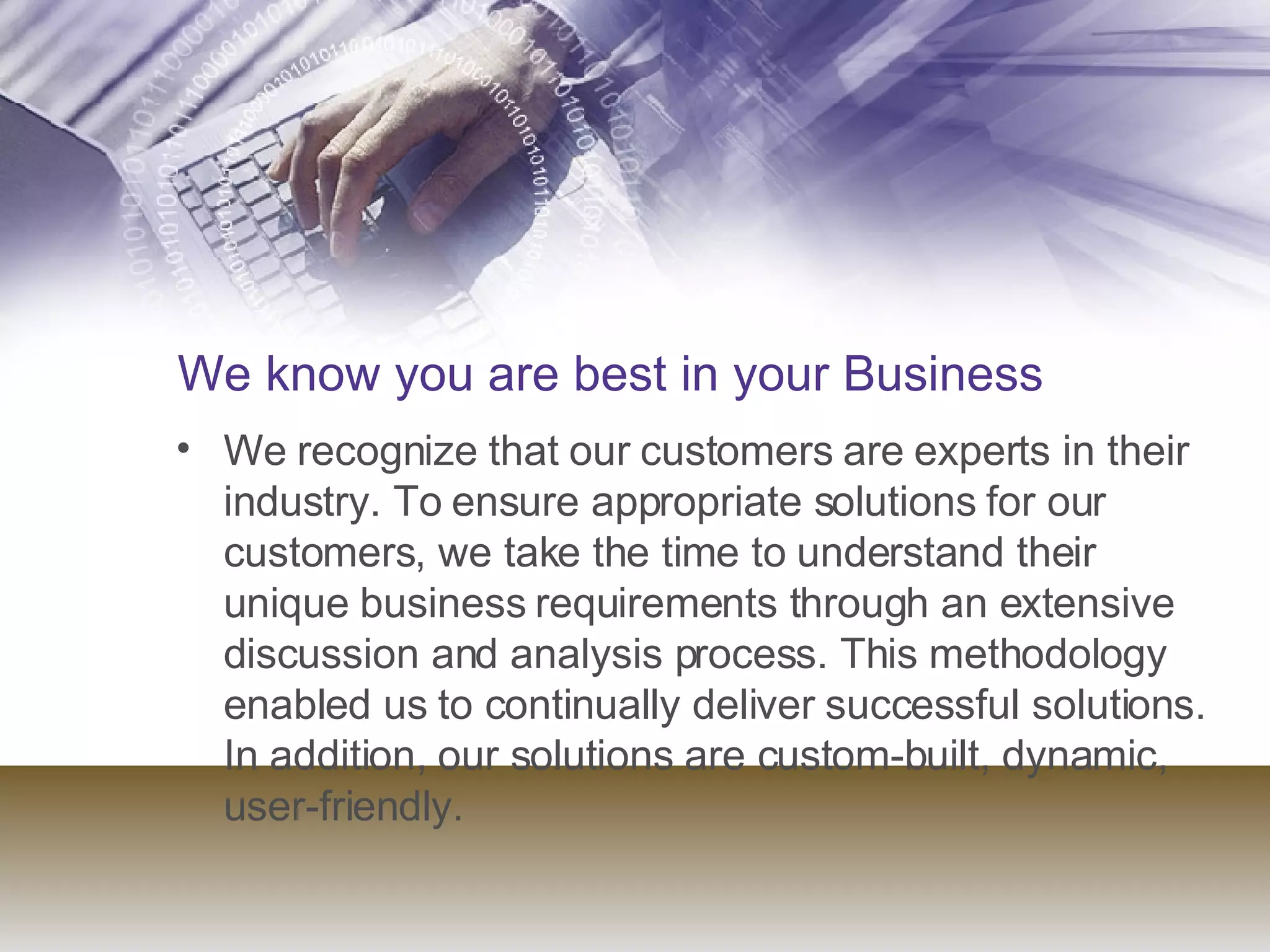 We know you are best in your Business We recognize that our customers are experts in their industry. To ensure appropriate solutions for our customers, we take the time to understand their unique business requirements through an extensive discussion and analysis process. This methodology enabled us to continually deliver successful solutions. In addition, our solutions are custom-built, dynamic, user-friendly. 