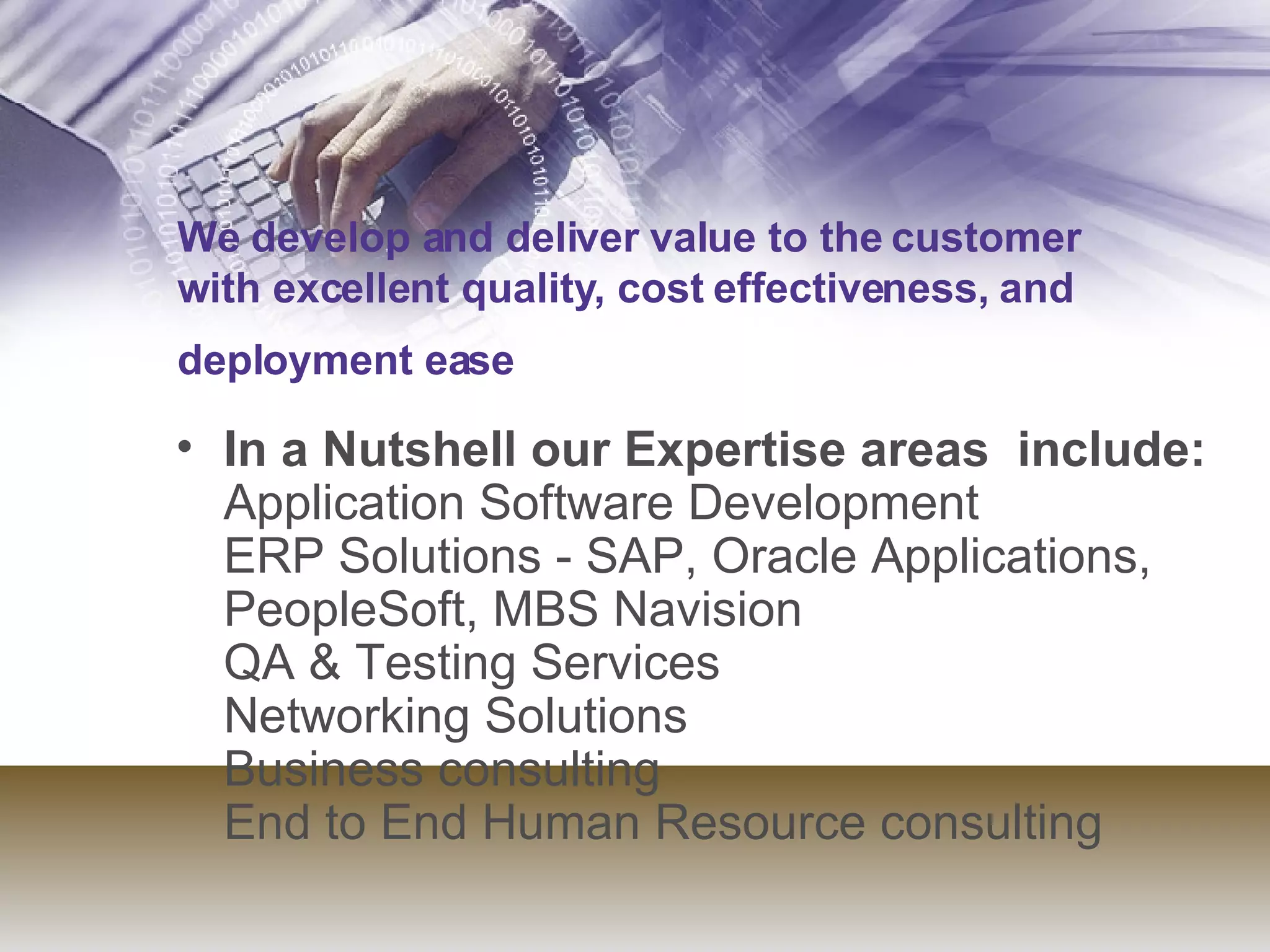 We develop and deliver value to the customer with excellent quality, cost effectiveness, and deployment ease   In a Nutshell our Expertise areas  include: Application Software Development  ERP Solutions - SAP, Oracle Applications, PeopleSoft, MBS Navision QA & Testing Services Networking Solutions Business consulting  End to End Human Resource consulting  