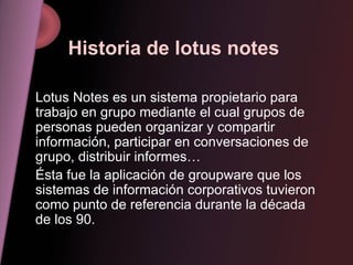 Historia de lotus notes Lotus Notes es un sistema propietario para trabajo en grupo mediante el cual grupos de personas pueden organizar y compartir información, participar en conversaciones de grupo, distribuir informes… Ésta fue la aplicación de groupware que los sistemas de información corporativos tuvieron como punto de referencia durante la década de los 90. 