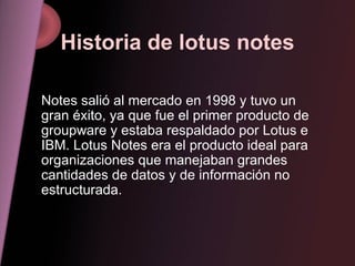 Historia de lotus notes Notes salió al mercado en 1998 y tuvo un gran éxito, ya que fue el primer producto de groupware y estaba respaldado por Lotus e IBM. Lotus Notes era el producto ideal para organizaciones que manejaban grandes cantidades de datos y de información no estructurada.  