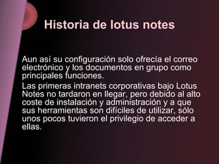 Historia de lotus notes Aun así su configuración solo ofrecía el correo electrónico y los documentos en grupo como principales funciones. Las primeras intranets corporativas bajo Lotus Notes no tardaron en llegar, pero debido al alto coste de instalación y administración y a que sus herramientas son difíciles de utilizar, sólo unos pocos tuvieron el privilegio de acceder a ellas.  