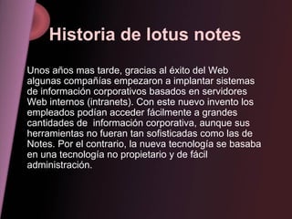 Historia de lotus notes Unos años mas tarde, gracias al éxito del Web algunas compañías empezaron a implantar sistemas de información corporativos basados en servidores Web internos (intranets). Con este nuevo invento los empleados podían acceder fácilmente a grandes cantidades de  información corporativa, aunque sus herramientas no fueran tan sofisticadas como las de Notes. Por el contrario, la nueva tecnología se basaba en una tecnología no propietario y de fácil administración. 