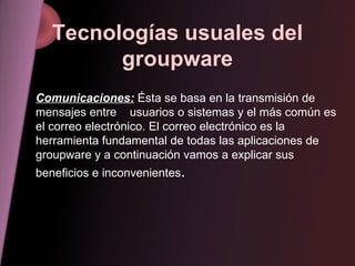 Tecnologías usuales del groupware Comunicaciones:  Ésta se basa en la transmisión de mensajes entre  usuarios o sistemas y el más común es el correo electrónico. El correo electrónico es la herramienta fundamental de todas las aplicaciones de groupware y a continuación vamos a explicar sus beneficios e inconvenientes . 