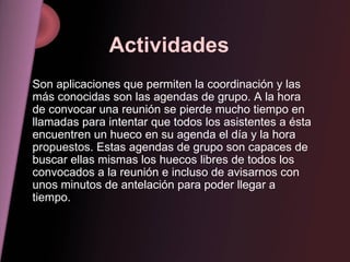 Actividades   Son aplicaciones que permiten la coordinación y las más conocidas son las agendas de grupo. A la hora de convocar una reunión se pierde mucho tiempo en llamadas para intentar que todos los asistentes a ésta encuentren un hueco en su agenda el día y la hora propuestos. Estas agendas de grupo son capaces de buscar ellas mismas los huecos libres de todos los convocados a la reunión e incluso de avisarnos con unos minutos de antelación para poder llegar a tiempo. 