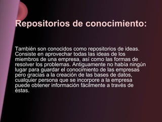 Repositorios de conocimiento: También son conocidos como repositorios de ideas. Consiste en aprovechar todas las ideas de los miembros de una empresa, así como las formas de resolver los problemas. Antiguamente no había ningún lugar para guardar el conocimiento de las empresas pero gracias a la creación de las bases de datos, cualquier persona que se incorpore a la empresa puede obtener información fácilmente a través de éstas. 