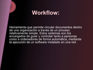 Workflow: Herramienta que permite circular documentos dentro de una organización a través de un proceso relativamente simple. Estos sistemas son los encargados de guiar y controlar tanto a personas como a ordenadores de forma automática, mediante la ejecución de un software instalado en una red. 