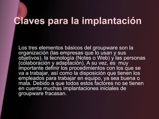 Claves para la implantación   Los tres elementos básicos del groupware son la organización (las empresas que lo usan y sus objetivos), la tecnología (Notes o Web) y las personas (colaboración y adaptación). A su vez, es  muy importante definir los procedimientos con los que se va a trabajar, así como la disposición que tienen los empleados para trabajar en equipo, ya sea buena o mala. Debido a que todos estos factores no se tienen en cuenta muchas implantaciones iniciales de groupware fracasan. 