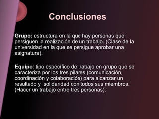 Conclusiones  Grupo:  estructura en la que hay personas que persiguen la realización de un trabajo. (Clase de la universidad en la que se persigue aprobar una asignatura). Equipo : tipo específico de trabajo en grupo que se caracteriza por los tres pilares (comunicación, coordinación y colaboración) para alcanzar un resultado y  solidaridad con todos sus miembros. (Hacer un trabajo entre tres personas). 