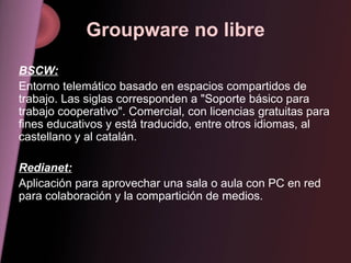 Groupware no libre BSCW: Entorno telemático basado en espacios compartidos de trabajo. Las siglas corresponden a "Soporte básico para trabajo cooperativo". Comercial, con licencias gratuitas para fines educativos y está traducido, entre otros idiomas, al castellano y al catalán. Redianet: Aplicación para aprovechar una sala o aula con PC en red para colaboración y la compartición de medios. 