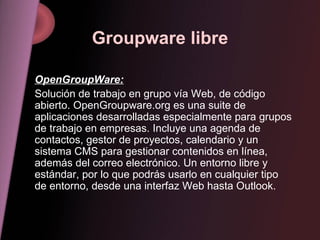 Groupware libre OpenGroupWare: Solución de trabajo en grupo vía Web, de código abierto. OpenGroupware.org es una suite de aplicaciones desarrolladas especialmente para grupos de trabajo en empresas. Incluye una agenda de contactos, gestor de proyectos, calendario y un sistema CMS para gestionar contenidos en línea, además del correo electrónico. Un entorno libre y estándar, por lo que podrás usarlo en cualquier tipo de entorno, desde una interfaz Web hasta Outlook. 