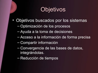 Objetivos Objetivos buscados por los sistemas Optimización de los procesos Ayuda a la toma de decisiones Acceso a la información de forma precisa Compartir información Convergencia de las bases de datos, integrándolas. Reducción de tiempos 