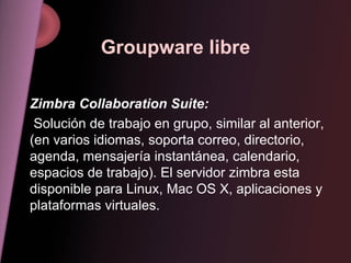 Groupware libre Zimbra Collaboration Suite: Solución de trabajo en grupo, similar al anterior, (en varios idiomas, soporta correo, directorio, agenda, mensajería instantánea, calendario, espacios de trabajo). El servidor zimbra esta disponible para Linux, Mac OS X, aplicaciones y plataformas virtuales. 