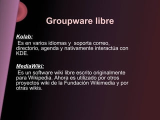 Groupware libre Kolab: Es en varios idiomas y  soporta correo, directorio, agenda y nativamente interactúa con KDE. MediaWiki: Es un software wiki libre escrito originalmente para Wikipedia. Ahora es utilizado por otros proyectos wiki de la Fundación Wikimedia y por otras wikis. 