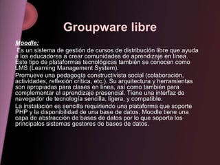 Groupware libre Moodle: Es un sistema de gestión de cursos de distribución libre que ayuda a los educadores a crear comunidades de aprendizaje en línea. Este tipo de plataformas tecnológicas también se conocen como LMS (Learning Management System). Promueve una pedagogía constructivista social (colaboración, actividades, reflexión crítica, etc.). Su arquitectura y herramientas son apropiadas para clases en línea, así como también para complementar el aprendizaje presencial. Tiene una interfaz de navegador de tecnología sencilla, ligera, y compatible. La instalación es sencilla requiriendo una plataforma que soporte PHP y la disponibilidad de una base de datos. Moodle tiene una capa de abstracción de bases de datos por lo que soporta los principales sistemas gestores de bases de datos. 