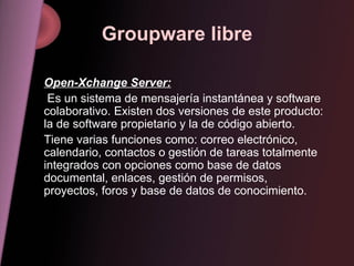 Groupware libre Open-Xchange Server: Es un sistema de mensajería instantánea y software colaborativo. Existen dos versiones de este producto: la de software propietario y la de código abierto. Tiene varias funciones como: correo electrónico, calendario, contactos o gestión de tareas totalmente integrados con opciones como base de datos documental, enlaces, gestión de permisos, proyectos, foros y base de datos de conocimiento. 