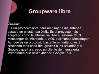 Groupware libre Jabber: Es un protocolo libre para mensajería instantánea, basado en el estándar XML. Es el proyecto más aceptado como la alternativa libre al sistema MSN Messenger de Microsoft, al AOL o al Yahoo Messenger. Aunque es un protocolo bastante minoritario, está creciendo más cada día, gracias a los usuarios y a Google , que ha creado un cliente de mensajería instantánea que utiliza Jabber, Google Talk. 