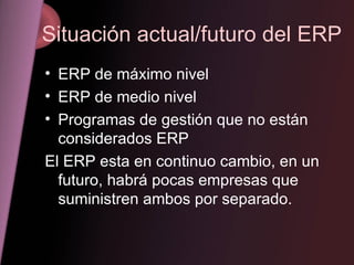 Situación actual/futuro del ERP ERP de máximo nivel ERP de medio nivel Programas de gestión que no están considerados ERP El ERP esta en continuo cambio, en un futuro, habrá pocas empresas que suministren ambos por separado.  