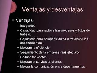 Ventajas y desventajas Ventajas Integrado. Capacidad para racionalizar procesos y flujos de trabajo. Capacidad para compartir datos a través de los departamentos. Mejoran la eficiencia. Seguimiento de la empresa más efectivo. Reduce los costes. Mejoran el servicio al cliente. Mejora la comunicación entre departamentos. 