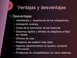 Ventajas y desventajas Desventajas: Habilidades y  experiencia de los trabajadores. Instalación costosa. Coste de la renovación de las licencias. Sistemas rígidos y difíciles de adaptarse al flujo de trabajo. Difíciles de usar. Problema del eslabón más débil. Algunos departamentos no quieren compartir información. Problemas de compatibilidad con otros sistemas. 