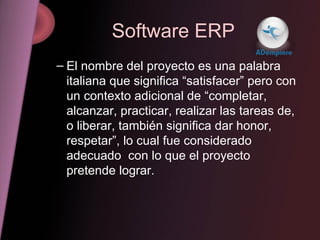 Software ERP El nombre del proyecto es una palabra italiana que significa “satisfacer” pero con un contexto adicional de “completar, alcanzar, practicar, realizar las tareas de, o liberar, también significa dar honor, respetar”, lo cual fue considerado  adecuado  con lo que el proyecto pretende lograr. 