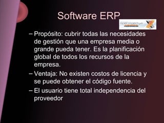 Software ERP Propósito: cubrir todas las necesidades de gestión que una empresa media o grande pueda tener. Es la planificación global de todos los recursos de la empresa. Ventaja: No existen costos de licencia y se puede obtener el código fuente. El usuario tiene total independencia del proveedor 