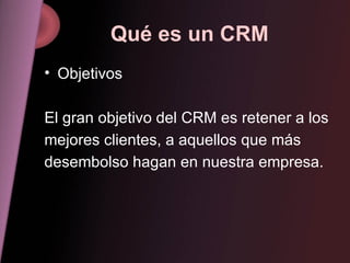 Qué es un CRM Objetivos El gran objetivo del CRM es retener a los mejores clientes, a aquellos que más desembolso hagan en nuestra empresa. 