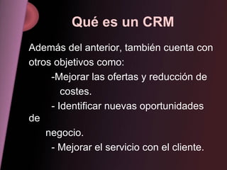 Qué es un CRM Además del anterior, también cuenta con otros objetivos como: -Mejorar las ofertas y reducción de   costes. - Identificar nuevas oportunidades de negocio. - Mejorar el servicio con el cliente. 