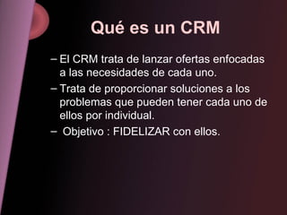 Qué es un CRM El CRM trata de lanzar ofertas enfocadas a las necesidades de cada uno. Trata de proporcionar soluciones a los problemas que pueden tener cada uno de ellos por individual. Objetivo : FIDELIZAR con ellos. 
