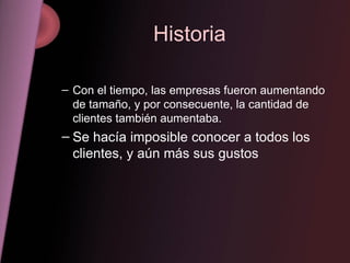 Historia Con el tiempo, las empresas fueron aumentando de tamaño, y por consecuente, la cantidad de clientes también aumentaba. Se hacía imposible conocer a todos los clientes, y aún más sus gustos 