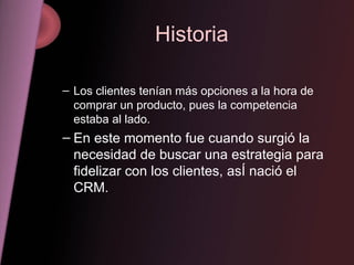 Historia Los clientes tenían más opciones a la hora de comprar un producto, pues la competencia estaba al lado. En este momento fue cuando surgió la necesidad de buscar una estrategia para fidelizar con los clientes, asÍ nació el CRM. 
