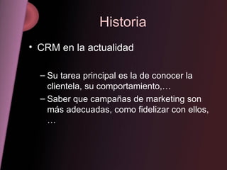 Historia CRM en la actualidad Su tarea principal es la de conocer la clientela, su comportamiento,… Saber que campañas de marketing son más adecuadas, como fidelizar con ellos,…  