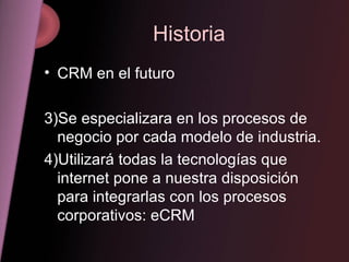 Historia CRM en el futuro Se especializara en los procesos de negocio por cada modelo de industria. Utilizará todas la tecnologías que internet pone a nuestra disposición para integrarlas con los procesos corporativos: eCRM 