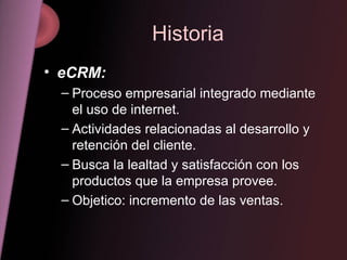 Historia eCRM: Proceso empresarial integrado mediante el uso de internet. Actividades relacionadas al desarrollo y retención del cliente. Busca la lealtad y satisfacción con los productos que la empresa provee. Objetico: incremento de las ventas. 
