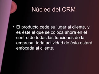 Núcleo del CRM El producto cede su lugar al cliente, y es éste el que se coloca ahora en el centro de todas las funciones de la empresa, toda actividad de ésta estará enfocada al cliente. 