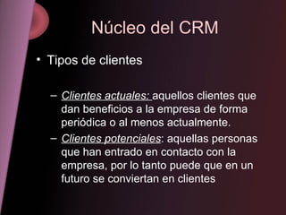 Núcleo del CRM Tipos de clientes Clientes actuales:  aquellos clientes que dan beneficios a la empresa de forma periódica o al menos actualmente. Clientes potenciales : aquellas personas que han entrado en contacto con la empresa, por lo tanto puede que en un futuro se conviertan en clientes 