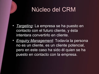 Núcleo del CRM Targeting : La empresa se ha puesto en contacto con el futuro cliente, y ésta intentara convertirlo en cliente. Enquiry Management : Todavía la persona no es un cliente, es un cliente potencial, pero en este caso ha sido él quien se ha puesto en contacto con la empresa. 