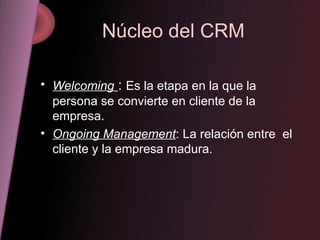 Núcleo del CRM Welcoming   :  Es la etapa en la que la persona se convierte en cliente de la empresa. Ongoing Management : La relación entre  el cliente y la empresa madura. 