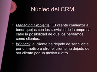 Núcleo del CRM Managing Problems :  El cliente comienza a tener quejas con los servicios de la empresa cabe la posibilidad de que los perdamos como clientes. Winback : el cliente ha dejado de ser cliente por un motivo u otro, el cliente ha dejado de ser cliente por un motivo u otro.  