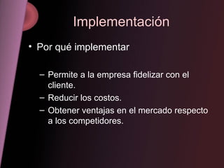 Implementación Por qué implementar Permite a la empresa fidelizar con el cliente. Reducir los costos. Obtener ventajas en el mercado respecto a los competidores. 