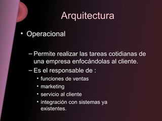 Arquitectura Operacional Permite realizar las tareas cotidianas de una empresa enfocándolas al cliente. Es el responsable de : funciones de ventas  marketing  servicio al cliente  integración con sistemas ya    existentes. 