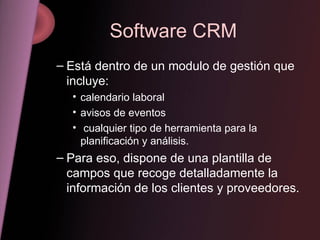 Software CRM Está dentro de un modulo de gestión que incluye: calendario laboral avisos de eventos cualquier tipo de herramienta para la planificación y análisis. Para eso, dispone de una plantilla de campos que recoge detalladamente la información de los clientes y proveedores. 