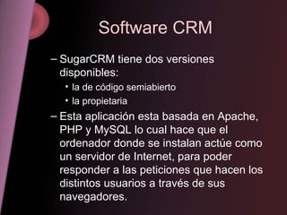 Software CRM SugarCRM tiene dos versiones disponibles:  la de código semiabierto la propietaria Esta aplicación esta basada en Apache, PHP y MySQL lo cual hace que el ordenador donde se instalan actúe como un servidor de Internet, para poder responder a las peticiones que hacen los distintos usuarios a través de sus navegadores. 